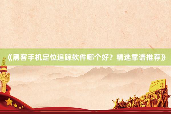 《黑客手机定位追踪软件哪个好？精选靠谱推荐》